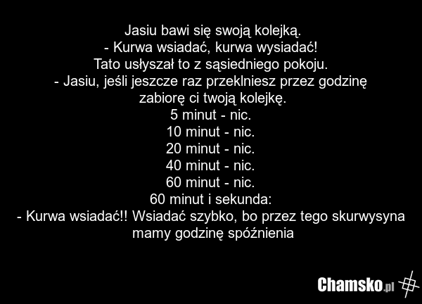 Jasiu bawi się swoją kolejką. - Kurwa wsiadać, kurwa wysiadać! Tato usłyszał to z sąsiedniego pokoju. - Jasiu, jeśli jeszcze raz przeklniesz przez godzinę zabiorę ci twoją kolejkę. 5 minut - nic. 10 minut - nic. 20 minut - nic. 40 minut - nic. 60 minut - nic. 60 minut i sekunda: - Kurwa wsiadać!! W…