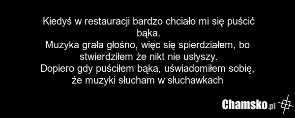 Kiedyś w restauracji bardzo chciało mi się puścić bąka. Muzyka grała głośno, więc się spierdziałem, bo stwierdziłem że nikt nie usłyszy. Dopiero gdy puściłem bąka, uświadomiłem sobię, że muzyki słucham w słuchawkach