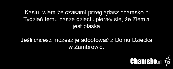 Kasiu, wiem że czasami przeglądasz chamsko.pl Tydzień temu nasze dzieci upierały się, że Ziemia jest płaska. Jeśli chcesz możesz je adoptować z Domu Dziecka w Zambrowie.