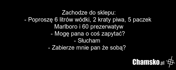Zachodze do sklepu: - Poproszę 6 litrów wódki, 2 kraty piwa, 5 paczek Marlboro i 60 prezerwatyw - Mogę pana o coś zapytać? - Słucham - Zabierze mnie pan że sobą?