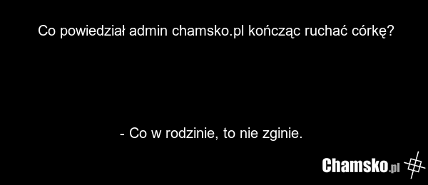 Co powiedział admin chamsko.pl kończąc ruchać córkę? - Co w rodzinie, to nie zginie.