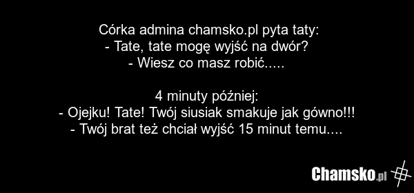 Córka admina chamsko.pl pyta taty: - Tate, tate mogę wyjść na dwór? - Wiesz co masz robić..... 4 minuty później: - Ojejku! Tate! Twój siusiak smakuje jak gówno!!! - Twój brat też chciał wyjść 15 minut temu....
