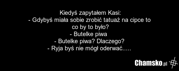 Kiedyś zapytałem Kasi: - Gdybyś miała sobie zrobić tatuaż na cipce to co by to było? - Butelke piwa - Butelke piwa? Dlaczego? - Ryja byś nie mógł oderwać.....