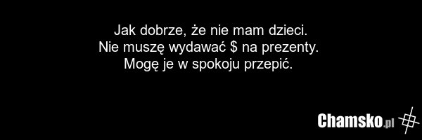 Jak dobrze, że nie mam dzieci. Nie muszę wydawać $ na prezenty. Mogę je w spokoju przepić.