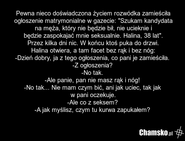 Pewna nieco doświadczona życiem rozwódka zamieściła ogłoszenie matrymonialne w gazecie: "Szukam kandydata na męża, który nie będzie bił, nie ucieknie i będzie zaspokajać mnie seksualnie. Halina, 38 lat". Przez kilka dni nic. W końcu ktoś puka do drzwi. Halina otwiera, a tam facet bez rąk i bez nóg:…
