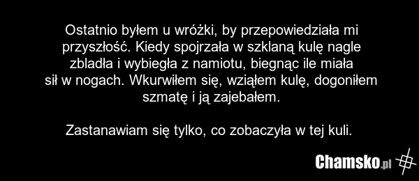 Ostatnio byłem u wróżki, by przepowiedziała mi przyszłość. Kiedy spojrzała w szklaną kulę nagle zbladła i wybiegła z namiotu, biegnąc ile miała sił w nogach. Wkurwiłem się, wziąłem kulę, dogoniłem szmatę i ją zajebałem. Zastanawiam się tylko, co zobaczyła w tej kuli.