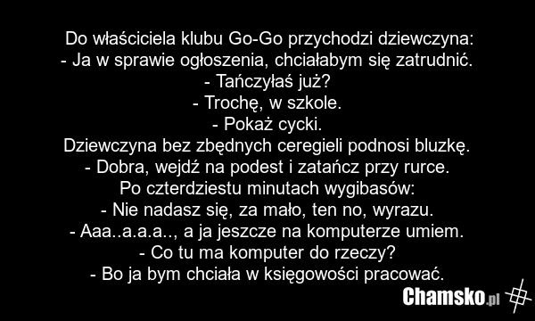 Do właściciela klubu Go-Go przychodzi dziewczyna: - Ja w sprawie ogłoszenia, chciałabym się zatrudnić. - Tańczyłaś już? - Trochę, w szkole. - Pokaż cycki. Dziewczyna bez zbędnych ceregieli podnosi bluzkę. - Dobra, wejdź na podest i zatańcz przy rurce. Po czterdziestu minutach wygibasów: - Nie nadas…
