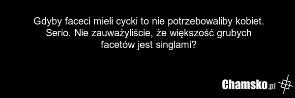 Gdyby faceci mieli cycki to nie potrzebowaliby kobiet. Serio. Nie zauważyliście, że większość grubych facetów jest singlami?