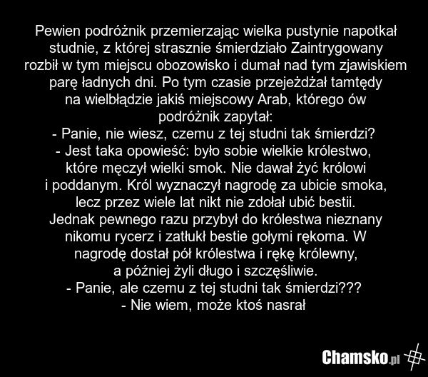 Pewien podróżnik przemierzając wielka pustynie napotkał studnie, z której strasznie śmierdziało Zaintrygowany rozbił w tym miejscu obozowisko i dumał nad tym zjawiskiem parę ładnych dni. Po tym czasie przejeżdżał tamtędy na wielbłądzie jakiś miejscowy Arab, którego ów podróżnik zapytał: - Panie, ni…