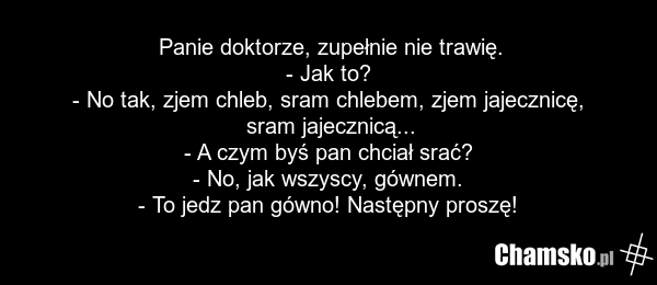 Panie doktorze, zupełnie nie trawię. - Jak to? - No tak, zjem chleb, sram chlebem, zjem jajecznicę, sram jajecznicą... - A czym byś pan chciał srać? - No, jak wszyscy, gównem. - To jedz pan gówno! Następny proszę!