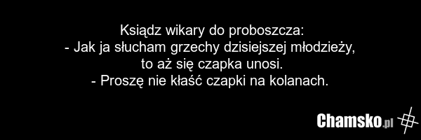 Ksiądz wikary do proboszcza: - Jak ja słucham grzechy dzisiejszej młodzieży, to aż się czapka unosi. - Proszę nie kłaść czapki na kolanach.