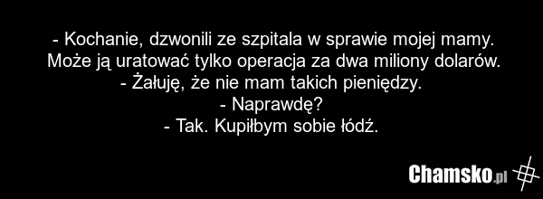 - Kochanie, dzwonili ze szpitala w sprawie mojej mamy. Może ją uratować tylko operacja za dwa miliony dolarów. - Żałuję, że nie mam takich pieniędzy. - Naprawdę? - Tak. Kupiłbym sobie łódź.