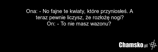 Ona: - No fajne te kwiaty, które przyniosłeś. A teraz pewnie liczysz, że rozłożę nogi? On: - To nie masz wazonu?
