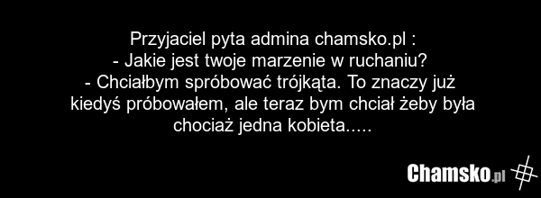 Przyjaciel pyta admina chamsko.pl : - Jakie jest twoje marzenie w ruchaniu? - Chciałbym spróbować trójkąta. To znaczy już kiedyś próbowałem, ale teraz bym chciał żeby była chociaż jedna kobieta.....