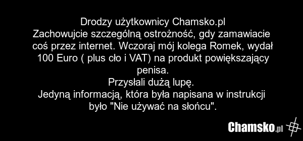 Drodzy użytkownicy Chamsko.pl Zachowujcie szczególną ostrożność, gdy zamawiacie coś przez internet. Wczoraj mój kolega Romek, wydał 100 Euro ( plus cło i VAT) na produkt powiększający penisa. Przysłali dużą lupę. Jedyną informacją, która była napisana w instrukcji było "Nie używać na słońcu".