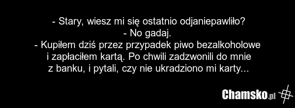 - Stary, wiesz mi się ostatnio odjaniepawliło? - No gadaj. - Kupiłem dziś przez przypadek piwo bezalkoholowe i zapłaciłem kartą. Po chwili zadzwonili do mnie z banku, i pytali, czy nie ukradziono mi karty...