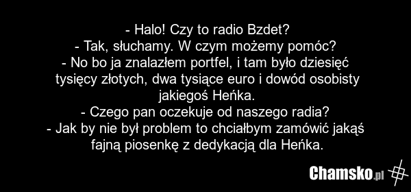 - Halo! Czy to radio Bzdet? - Tak, słuchamy. W czym możemy pomóc? - No bo ja znalazłem portfel, i tam było dziesięć tysięcy złotych, dwa tysiące euro i dowód osobisty jakiegoś Heńka. - Czego pan oczekuje od naszego radia? - Jak by nie był problem to chciałbym zamówić jakąś fajną piosenkę z dedykacj…