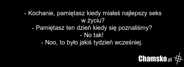 - Kochanie, pamiętasz kiedy miałaś najlepszy seks w życiu? - Pamiętasz ten dzień kiedy się poznaliśmy? - No tak! - Noo, to było jakiś tydzień wcześniej.