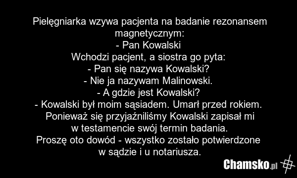 Pielęgniarka wzywa pacjenta na badanie rezonansem magnetycznym: - Pan Kowalski Wchodzi pacjent, a siostra go pyta: - Pan się nazywa Kowalski? - Nie ja nazywam Malinowski. - A gdzie jest Kowalski? - Kowalski był moim sąsiadem. Umarł przed rokiem. Ponieważ się przyjaźniliśmy Kowalski zapisał mi w tes…
