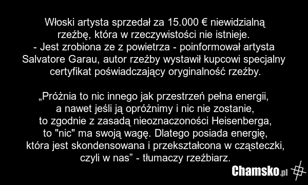 Włoski artysta sprzedał za 15.000 € niewidzialną rzeźbę, która w rzeczywistości nie istnieje. - Jest zrobiona ze z powietrza - poinformował artysta Salvatore Garau, autor rzeźby wystawił kupcowi specjalny certyfikat poświadczający oryginalność rzeźby. „Próżnia to nic innego jak przestrzeń pełna ene…
