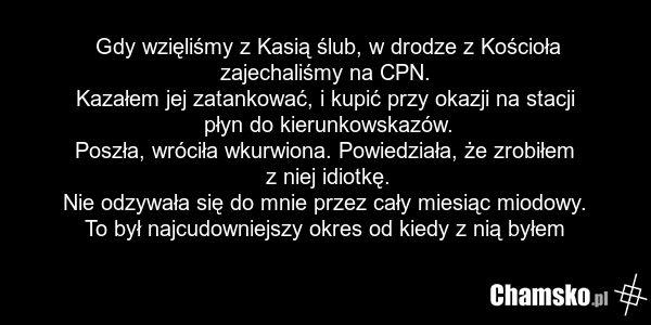 Gdy wzięliśmy z Kasią ślub, w drodze z Kościoła zajechaliśmy na CPN. Kazałem jej zatankować, i kupić przy okazji na stacji płyn do kierunkowskazów. Poszła, wróciła wkurwiona. Powiedziała, że zrobiłem z niej idiotkę. Nie odzywała się do mnie przez cały miesiąc miodowy. To był najcudowniejszy okres o…