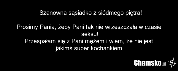 Szanowna sąsiadko z siódmego piętra! Prosimy Panią, żeby Pani tak nie wrzeszczała w czasie seksu! Przespałam się z Pani mężem i wiem, że nie jest jakimś super kochankiem.