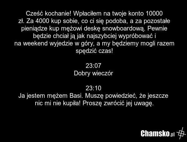 Cześć kochanie! Wpłaciłem na twoje konto 10000 zł. Za 4000 kup sobie, co ci się podoba, a za pozostałe pieniądze kup mężowi deskę snowboardową. Pewnie będzie chciał ją jak najszybciej wypróbować i na weekend wyjedzie w góry, a my będziemy mogli razem spędzić czas! 23:07 Dobry wieczór 23:10 Ja jeste…