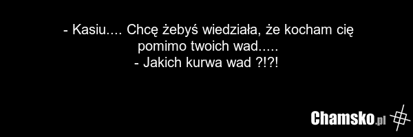 - Kasiu.... Chcę żebyś wiedziała, że kocham cię pomimo twoich wad..... - Jakich kurwa wad ?!?!