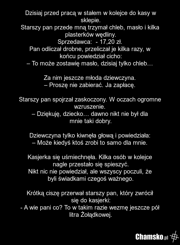 Dzisiaj przed pracą w stałem w kolejce do kasy w sklepie. Starszy pan przede mną trzymał chleb, masło i kilka plasterków wędliny. Sprzedawca: - 17,20 zł. Pan odliczał drobne, przeliczał je kilka razy, w końcu powiedział cicho: – To może zostawię masło, dzisiaj tylko chleb… Za nim jeszcze młoda dzie…