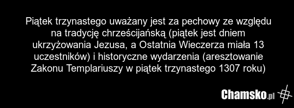 Piątek trzynastego uważany jest za pechowy ze względu na tradycję chrześcijańską (piątek jest dniem ukrzyżowania Jezusa, a Ostatnia Wieczerza miała 13 uczestników) i historyczne wydarzenia (aresztowanie Zakonu Templariuszy w piątek trzynastego 1307 roku)