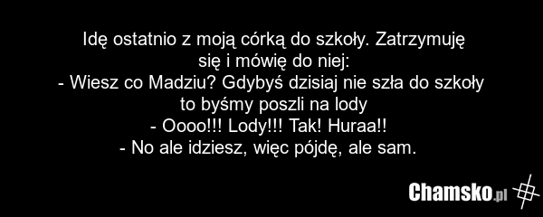 Idę ostatnio z moją córką do szkoły. Zatrzymuję się i mówię do niej: - Wiesz co Madziu? Gdybyś dzisiaj nie szła do szkoły to byśmy poszli na lody - Oooo!!! Lody!!! Tak! Huraa!! - No ale idziesz, więc pójdę, ale sam.