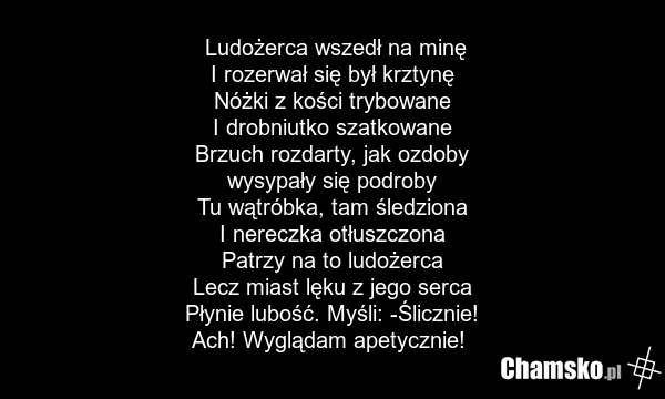 Ludożerca wszedł na minę I rozerwał się był krztynę Nóżki z kości trybowane I drobniutko szatkowane Brzuch rozdarty, jak ozdoby wysypały się podroby Tu wątróbka, tam śledziona I nereczka otłuszczona Patrzy na to ludożerca Lecz miast lęku z jego serca Płynie lubość. Myśli: -Ślicznie! Ach! Wyglądam a…