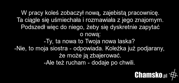 W pracy koleś zobaczył nową, zajebistą pracownicę. Ta ciągle się uśmiechała i rozmawiała z jego znajomym. Podszedł więc do niego, żeby się dyskretnie zapytać o nową: -Ty, ta nowa to Twoja nowa laska? -Nie, to moja siostra - odpowiada. Koleżka już podjarany, że może ją zbajerować. -Ale też rucham -…