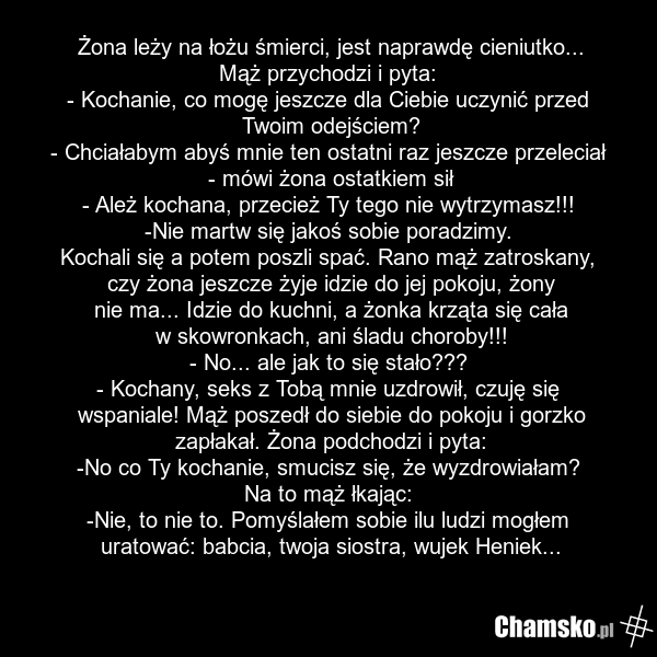 Żona leży na łożu śmierci, jest naprawdę cieniutko... Mąż przychodzi i pyta: - Kochanie, co mogę jeszcze dla Ciebie uczynić przed Twoim odejściem? - Chciałabym abyś mnie ten ostatni raz jeszcze przeleciał - mówi żona ostatkiem sił - Ależ kochana, przecież Ty tego nie wytrzymasz!!! -Nie martw się ja…