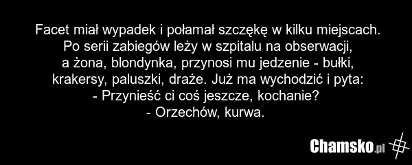 Facet miał wypadek i połamał szczękę w kilku miejscach. Po serii zabiegów leży w szpitalu na obserwacji, a żona, blondynka, przynosi mu jedzenie - bułki, krakersy, paluszki, draże. Już ma wychodzić i pyta: - Przynieść ci coś jeszcze, kochanie? - Orzechów, kurwa.