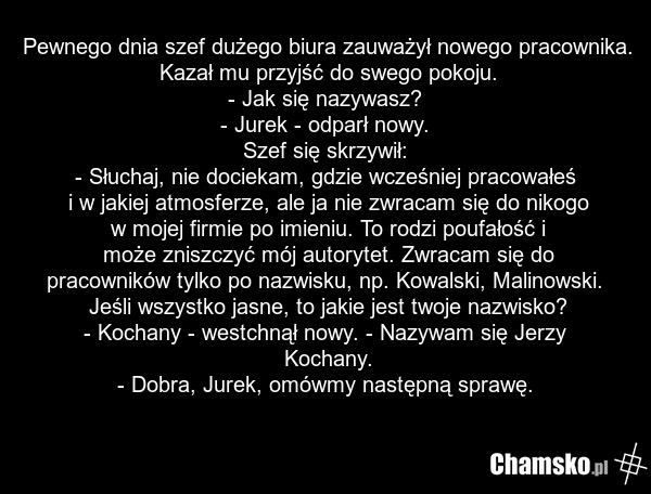 Pewnego dnia szef dużego biura zauważył nowego pracownika. Kazał mu przyjść do swego pokoju. - Jak się nazywasz? - Jurek - odparł nowy. Szef się skrzywił: - Słuchaj, nie dociekam, gdzie wcześniej pracowałeś i w jakiej atmosferze, ale ja nie zwracam się do nikogo w mojej firmie po imieniu. To rodzi…