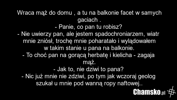Wraca mąż do domu , a tu na balkonie facet w samych gaciach . - Panie, co pan tu robisz? - Nie uwierzy pan, ale jestem spadochroniarzem, wiatr mnie zniósł, trochę mnie poharatało i wylądowałem w takim stanie u pana na balkonie. - To choć pan na gorącą herbatę i kielicha - zagaja mąż. - Jak to, nie…