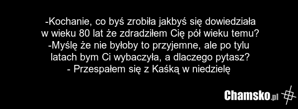 -Kochanie, co byś zrobiła jakbyś się dowiedziała w wieku 80 lat że zdradziłem Cię pół wieku temu? -Myślę że nie byłoby to przyjemne, ale po tylu latach bym Ci wybaczyła, a dlaczego pytasz? - Przespałem się z Kaśką w niedzielę
