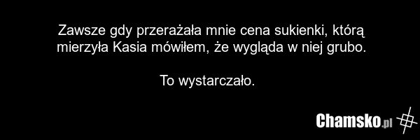 Zawsze gdy przerażała mnie cena sukienki, którą mierzyła Kasia mówiłem, że wygląda w niej grubo. To wystarczało.