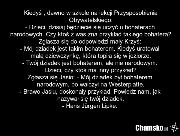 Kiedyś , dawno w szkole na lekcji Przysposobienia Obywatelskiego: - Dzieci, dzisiaj będziecie się uczyć u bohaterach narodowych. Czy ktoś z was zna przykład takiego bohatera? Zgłasza się do odpowiedzi mały Krzyś: - Mój dziadek jest takim bohaterem. Kiedyś uratował małą dziewczynkę, która topiła się…