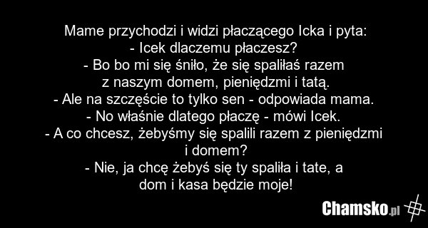 Mame przychodzi i widzi płaczącego Icka i pyta: - Icek dlaczemu płaczesz? - Bo bo mi się śniło, że się spaliłaś razem z naszym domem, pieniędzmi i tatą. - Ale na szczęście to tylko sen - odpowiada mama. - No właśnie dlatego płaczę - mówi Icek. - A co chcesz, żebyśmy się spalili razem z pieniędzmi i…