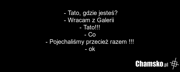 - Tato, gdzie jesteś? - Wracam z Galerii - Tato!!! - Co - Pojechaliśmy przecież razem !!! - ok
