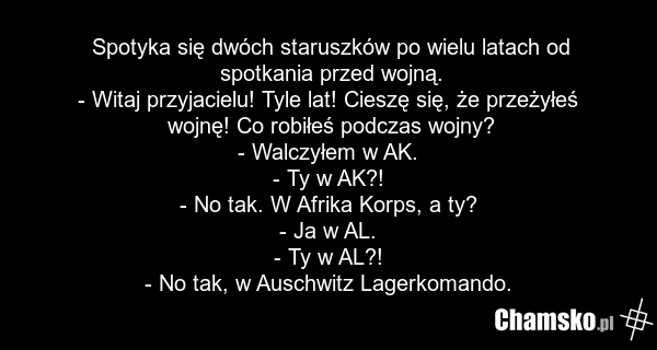 Spotyka się dwóch staruszków po wielu latach od spotkania przed wojną. - Witaj przyjacielu! Tyle lat! Cieszę się, że przeżyłeś wojnę! Co robiłeś podczas wojny? - Walczyłem w AK. - Ty w AK?! - No tak. W Afrika Korps, a ty? - Ja w AL. - Ty w AL?! - No tak, w Auschwitz Lagerkomando.