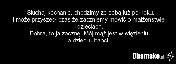 - Słuchaj kochanie, chodzimy ze sobą już pół roku, i może przyszedł czas że zaczniemy mówić o małżeństwie i dzieciach. - Dobra, to ja zacznę. Mój mąż jest w więzieniu, a dzieci u babci.