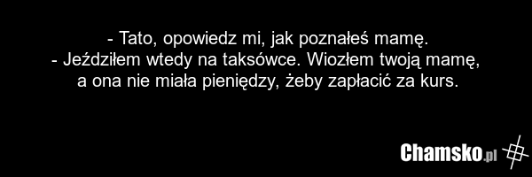 - Tato, opowiedz mi, jak poznałeś mamę. - Jeździłem wtedy na taksówce. Wiozłem twoją mamę, a ona nie miała pieniędzy, żeby zapłacić za kurs.