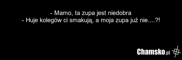 - Mamo, ta zupa jest niedobra - Huje kolegów ci smakują, a moja zupa już nie....?!