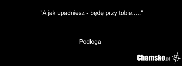 "A jak upadniesz - będę przy tobie....." Podłoga