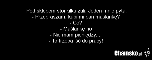 Pod sklepem stoi kilku żuli. Jeden mnie pyta: - Przepraszam, kupi mi pan maślankę? - Co? - Maślankę no - Nie mam pieniędzy.... - To trzeba iść do pracy!