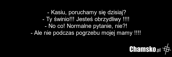 - Kasiu, poruchamy się dzisiaj? - Ty świnio!!! Jesteś obrzydliwy !!!! - No co! Normalne pytanie, nie?! - Ale nie podczas pogrzebu mojej mamy !!!!