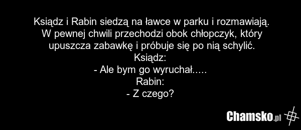 Ksiądz i Rabin siedzą na ławce w parku i rozmawiają. W pewnej chwili przechodzi obok chłopczyk, który upuszcza zabawkę i próbuje się po nią schylić. Ksiądz: - Ale bym go wyruchał..... Rabin: - Z czego?
